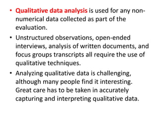 • Qualitative data analysis is used for any non-
numerical data collected as part of the
evaluation.
• Unstructured observations, open-ended
interviews, analysis of written documents, and
focus groups transcripts all require the use of
qualitative techniques.
• Analyzing qualitative data is challenging,
although many people find it interesting.
Great care has to be taken in accurately
capturing and interpreting qualitative data.
 
