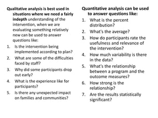 Qualitative analysis is best used in
situations where we need a fairly
indepth understanding of the
intervention, when we are
evaluating something relatively
new can be used to answer
questions like:
1. Is the intervention being
implemented according to plan?
2. What are some of the difficulties
faced by staff?
3. Why did some participants drop
out early?
4. What is the experience like for
participants?
5. Is there any unexpected impact
on families and communities?
Quantitative analysis can be used
to answer questions like:
1. What is the percent
distribution?
2. What's the average?
3. How do participants rate the
usefulness and relevance of
the intervention?
4. How much variability is there
in the data?
5. What's the relationship
between a program and the
outcome measures?
6. How strong is the
relationship?
7. Are the results statistically
significant?
 