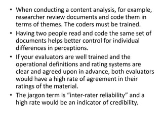 • When conducting a content analysis, for example,
researcher review documents and code them in
terms of themes. The coders must be trained.
• Having two people read and code the same set of
documents helps better control for individual
differences in perceptions.
• If your evaluators are well trained and the
operational definitions and rating systems are
clear and agreed upon in advance, both evaluators
would have a high rate of agreement in their
ratings of the material.
• The jargon term is “inter-rater reliability” and a
high rate would be an indicator of credibility.
 