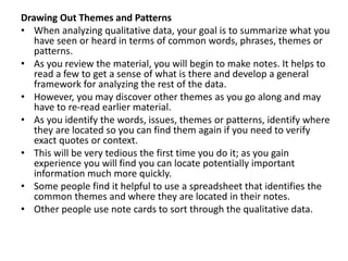 Drawing Out Themes and Patterns
• When analyzing qualitative data, your goal is to summarize what you
have seen or heard in terms of common words, phrases, themes or
patterns.
• As you review the material, you will begin to make notes. It helps to
read a few to get a sense of what is there and develop a general
framework for analyzing the rest of the data.
• However, you may discover other themes as you go along and may
have to re-read earlier material.
• As you identify the words, issues, themes or patterns, identify where
they are located so you can find them again if you need to verify
exact quotes or context.
• This will be very tedious the first time you do it; as you gain
experience you will find you can locate potentially important
information much more quickly.
• Some people find it helpful to use a spreadsheet that identifies the
common themes and where they are located in their notes.
• Other people use note cards to sort through the qualitative data.
 