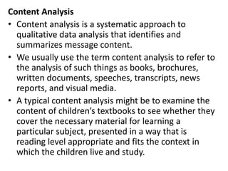 Content Analysis
• Content analysis is a systematic approach to
qualitative data analysis that identifies and
summarizes message content.
• We usually use the term content analysis to refer to
the analysis of such things as books, brochures,
written documents, speeches, transcripts, news
reports, and visual media.
• A typical content analysis might be to examine the
content of children’s textbooks to see whether they
cover the necessary material for learning a
particular subject, presented in a way that is
reading level appropriate and fits the context in
which the children live and study.
 