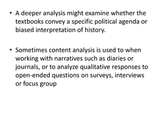 • A deeper analysis might examine whether the
textbooks convey a specific political agenda or
biased interpretation of history.
• Sometimes content analysis is used to when
working with narratives such as diaries or
journals, or to analyze qualitative responses to
open-ended questions on surveys, interviews
or focus group
 