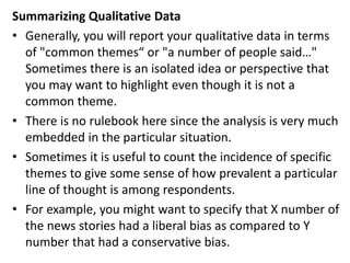 Summarizing Qualitative Data
• Generally, you will report your qualitative data in terms
of "common themes“ or "a number of people said…"
Sometimes there is an isolated idea or perspective that
you may want to highlight even though it is not a
common theme.
• There is no rulebook here since the analysis is very much
embedded in the particular situation.
• Sometimes it is useful to count the incidence of specific
themes to give some sense of how prevalent a particular
line of thought is among respondents.
• For example, you might want to specify that X number of
the news stories had a liberal bias as compared to Y
number that had a conservative bias.
 