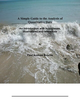 A Simple Guide to the Analysis of
       Quantitative Data

 An Introduction with hypotheses,
   illustrations and references



                By




       Paul Andrew Bourne
 