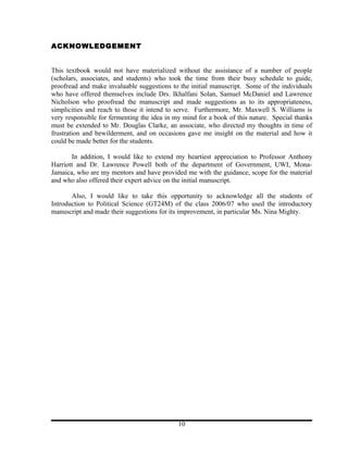 ACKNOWLEDGEMENT


This textbook would not have materialized without the assistance of a number of people
(scholars, associates, and students) who took the time from their busy schedule to guide,
proofread and make invaluable suggestions to the initial manuscript. Some of the individuals
who have offered themselves include Drs. Ikhalfani Solan, Samuel McDaniel and Lawrence
Nicholson who proofread the manuscript and made suggestions as to its appropriateness,
simplicities and reach to those it intend to serve. Furthermore, Mr. Maxwell S. Williams is
very responsible for fermenting the idea in my mind for a book of this nature. Special thanks
must be extended to Mr. Douglas Clarke, an associate, who directed my thoughts in time of
frustration and bewilderment, and on occasions gave me insight on the material and how it
could be made better for the students.

       In addition, I would like to extend my heartiest appreciation to Professor Anthony
Harriott and Dr. Lawrence Powell both of the department of Government, UWI, Mona-
Jamaica, who are my mentors and have provided me with the guidance, scope for the material
and who also offered their expert advice on the initial manuscript.

       Also, I would like to take this opportunity to acknowledge all the students of
Introduction to Political Science (GT24M) of the class 2006/07 who used the introductory
manuscript and made their suggestions for its improvement, in particular Ms. Nina Mighty.




                                             10
 