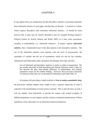 CHAPTER 4



It may appear from you reading thus far that descriptive statistics is presented separately

from inferential statistics in your paper, and that they are disjoint. A research is a whole,

which requires descriptive and sometimes inferential statistics.            It should be noted

however that a study may be entirely descriptive (see for example Probing Jamaica’s

Political Culture by Powell, Bourne and Waller 2007) or it may some association,

causality or predictability (i.e. inferential statistics).   If project requires inferential

statistics, then a fundamental layer in the data analysis is the descriptive statistics. The

use of the inferential statistics rests squarely with the level of measurement, the

typologies of variable and the set of assumptions which are met by the variables.

Tabachnick and Fidell (2001) aptly summarize this fittingly when they said that:

       Use of inferential and descriptive statistics is rarely on either-or proposition. We
       are usually interested in both describing and making inferences about a data set.
       We describe the data, find reliable difference or relationships, and estimate
       population values for the reliable findings. However, there are more restrictions
       on inferences than there are on description (Tabachnick and Fidell 2001, 8)


       In keeping with providing a simple textbook of how to analyze quantitative data,

the previously outlined chapters have sought to give a general framework of what is

expected in the interpretation of social science research. This is only the base; as such, I

will not embark, from henceforth, to provide the readers with worked examples of

different hypotheses, in each chapter, and the inclusion of detailed interpretations of those

hypotheses, from a descriptive to an inferential statistical perspective.




                                             100
 