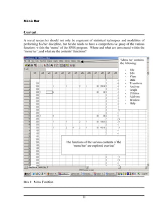 Menú Bar


Content:

A social researcher should not only be cognizant of statistical techniques and modalities of
performing his/her discipline, but he/she needs to have a comprehensive grasp of the various
functions within the ‘menu’ of the SPSS program. Where and what are constituted within the
‘menu bar’; and what are the contents’ functions?

                                                                           ‘Menu bar’ contains
                                                                           the following:

                                                                               -   File
                                                                               -   Edit
                                                                               -   View
                                                                               -   Data
                                                                               -   Transform
                                                                               -   Analyze
                                                                               -   Graph
                                                                               -   Utilities
                                                                               -   Add-ons
                                                                               -   Window
                                                                               -   Help




                                The functions of the various contents of the
                                     ‘menu bar’ are explored overleaf




Box 1: Menu Function



                                             11
 