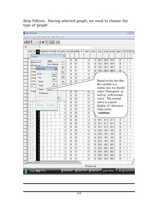 Step Fifteen: Having selected graph, we need to choose the
type of ‘graph’




                                        Based on the fact that
                                        the variable is a
                                        metric one, we should
                                        select ‘Histogram’ as
                                        well as ‘with normal
                                        curve’. The normal
                                        curve is a quick
                                        display of ‘skewness.
                                        Then select
                                        ‘continue’




                             116
 