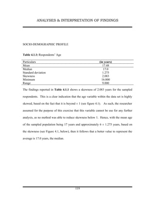 ANALYSES & INTERPRETATION OF FINDINGS




SOCIO-DEMOGRAPHIC PROFILE


Table 4.1.1: Respondents’ Age

Particulars                                                    (in years)
Mean                                                              17.48
Median                                                             17.0
Standard deviation                                                1.275
Skewness                                                          2.083
Minimum                                                          16.000
Range                                                             9.000

The findings reported in Table 4.1.1 shows a skewness of 2.083 years for the sampled

respondents. This is a clear indication that the age variable within the data set is highly

skewed, based on the fact that it is beyond ± 1 (see figure 4.1). As such, the researcher

assumed for the purpose of this exercise that this variable cannot be use for any further

analysis, as no method was able to reduce skewness below 1. Hence, with the mean age

of the sampled population being 17 years and approximately 6 ± 1.275 years, based on

the skewness (see Figure 4.1, below), then it follows that a better value to represent the

average is 17.0 years, the median.




                                           119
 