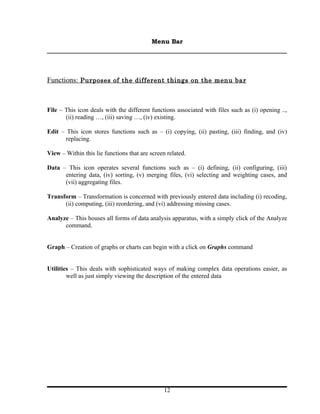 Menu Bar




Functions: Purposes of the different things on the menu bar



File – This icon deals with the different functions associated with files such as (i) opening ..,
       (ii) reading …, (iii) saving …, (iv) existing.

Edit – This icon stores functions such as – (i) copying, (ii) pasting, (iii) finding, and (iv)
       replacing.

View – Within this lie functions that are screen related.

Data – This icon operates several functions such as – (i) defining, (ii) configuring, (iii)
      entering data, (iv) sorting, (v) merging files, (vi) selecting and weighting cases, and
      (vii) aggregating files.

Transform – Transformation is concerned with previously entered data including (i) recoding,
      (ii) computing, (iii) reordering, and (vi) addressing missing cases.

Analyze – This houses all forms of data analysis apparatus, with a simply click of the Analyze
      command.


Graph – Creation of graphs or charts can begin with a click on Graphs command


Utilities – This deals with sophisticated ways of making complex data operations easier, as
        well as just simply viewing the description of the entered data




                                                12
 