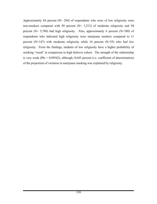Approximately 84 percent (N= 294) of respondents who were of low religiosity were
non-smokers compared with 89 percent (N= 1,213) of moderate religiosity and 94
percent (N= 5,780) had high religiosity. Also, approximately 6 percent (N=380) of
respondents who indicated high religiosity were marijuana smokers compared to 11
percent (N=147) with moderate religiosity while 16 percent (N=55) who had low
religiosity. From the findings, students of low religiosity have a higher probability of
smoking “weed” in comparison to high believer cohort. The strength of the relationship
is very weak (Phi = 0.09542); although, 0.645 percent (i.e. coefficient of determination)
of the proportion of variation in marijuana smoking was explained by religiosity.




                                           158
 
