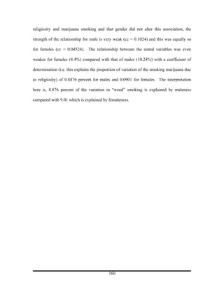 religiosity and marijuana smoking and that gender did not alter this association, the

strength of the relationship for male is very weak (cc = 0.1024) and this was equally so

for females (cc = 0.04524). The relationship between the stated variables was even

weaker for females (4.4%) compared with that of males (10.24%) with a coefficient of

determination (i.e. this explains the proportion of variation of the smoking marijuana due

to religiosity) of 0.8876 percent for males and 0.0901 for females. The interpretation

here is, 8.876 percent of the variation in “weed” smoking is explained by maleness

compared with 9.01 which is explained by femaleness.




                                           160
 