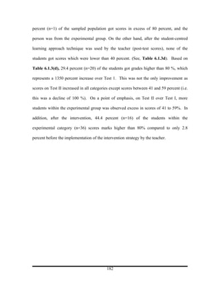 percent (n=1) of the sampled population got scores in excess of 80 percent, and the

person was from the experimental group. On the other hand, after the student-centred

learning approach technique was used by the teacher (post-test scores), none of the

students got scores which were lower than 40 percent. (See, Table 6.1.3d). Based on

Table 6.1.3(d), 29.4 percent (n=20) of the students got grades higher than 80 %, which

represents a 1350 percent increase over Test 1. This was not the only improvement as

scores on Test II increased in all categories except scores between 41 and 59 percent (i.e.

this was a decline of 100 %). On a point of emphasis, on Test II over Test I, more

students within the experimental group was observed excess in scores of 41 to 59%. In

addition, after the intervention, 44.4 percent (n=16) of the students within the

experimental category (n=36) scores marks higher than 80% compared to only 2.8

percent before the implementation of the intervention strategy by the teacher.




                                           182
 