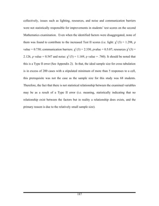 collectively, issues such as lighting, resources, and noise and communication barriers

were not statistically responsible for improvements in students’ test scores on the second

Mathematics examination. Even when the identified factors were disaggregated, none of

them was found to contribute to the increased Test II scores (i.e. light: χ2 (3) = 1.298, ρ

value = 0.730; communication barriers: χ2 (3) = 2.330, ρvalue = 0.5.07; resources χ2 (3) =

2.126, ρ value = 0.547 and noise: χ2 (3) = 1.169, ρ value = .760). It should be noted that

this is a Type II error (See Appendix 2). In that, the ideal sample size for cross tabulation

is in excess of 200 cases with a stipulated minimum of more than 5 responses to a cell,

this prerequisite was not the case as the sample size for this study was 68 students.

Therefore, the fact that there is not statistical relationship between the examined variables

may be as a result of a Type II error (i.e. meaning, statistically indicating that no

relationship exist between the factors but in reality a relationship does exists, and the

primary reason is due to the relatively small sample size).




                                            187
 