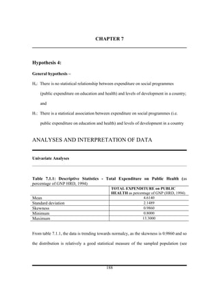 CHAPTER 7



Hypothesis 4:

General hypothesis –

Ho: There is no statistical relationship between expenditure on social programmes

    (public expenditure on education and health) and levels of development in a country;

    and

H1: There is a statistical association between expenditure on social programmes (i.e.

    public expenditure on education and health) and levels of development in a country


ANALYSES AND INTERPRETATION OF DATA


Univariate Analyses



Table 7.1.1: Descriptive Statistics - Total Expenditure on Public Health (as
percentage of GNP HRD, 1994)
                                              TOTAL EXPENDITURE on PUBLIC
                                              HEALTH as percentage of GNP (HRD, 1994)
Mean                                                          4.6140
Standard deviation                                            2.1489
Skewness                                                      0.9860
Minimum                                                       0.8000
Maximum                                                      13.3000


From table 7.1.1, the data is trending towards normalcy, as the skewness is 0.9860 and so

the distribution is relatively a good statistical measure of the sampled population (see




                                           188
 