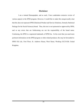 Disclaimer

         I am a trained Demographer, and as such, I have undertaken extensive review of

various aspects to the SPSS program. However, I would like to make this unequivocally clear

that this does not represent SPSS (Statistical Product and Service Solutions, formerly Statistical

Package for the Social Sciences) brand. Thus, this text is not sponsored or approved by SPSS,

and so any errors that are forthcoming are not the responsibility of the brand name.

Continuing, the SPSS is a registered trademark, of SPSS Inc. In the event that you need more

pertinent information on the SPSS program or other related products, this may be forwarded to:

SPSS UK Ltd., First Floor, St. Andrews House, West Street, Working GU211EB, United

Kingdom.




                                               19
 