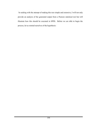 In seeking with the attempt of making this text simple and extensive, I will not only

provide an analysis of the generated output from a Pearson statistical test but will

illustrate how this should be executed in SPSS. Before we are able to begin the

process, let us remind ourselves of the hypothesis:




                                       194
 