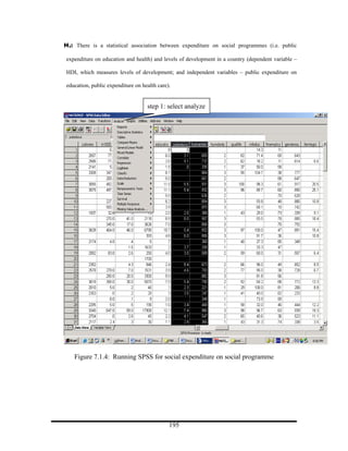 H1: There is a statistical association between expenditure on social programmes (i.e. public

expenditure on education and health) and levels of development in a country (dependent variable –

HDI, which measures levels of development; and independent variables – public expenditure on

education, public expenditure on health care).


                                   step 1: select analyze




    Figure 7.1.4: Running SPSS for social expenditure on social programme




                                             195
 