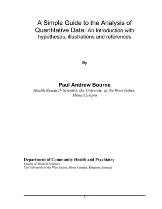 A Simple Guide to the Analysis of
        Quantitative Data: An Introduction with
          hypotheses, illustrations and references



                                          By




                         Paul Andrew Bourne
       Health Research Scientist, the University of the West Indies,
                             Mona Campus




Department of Community Health and Psychiatry
Faculty of Medical Sciences
The University of the West Indies, Mona Campus, Kingston, Jamaica




                                            2
 