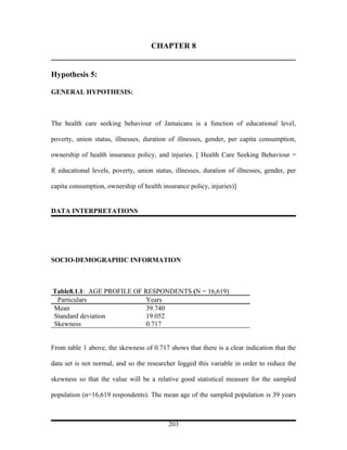 CHAPTER 8


Hypothesis 5:

GENERAL HYPOTHESIS:



The health care seeking behaviour of Jamaicans is a function of educational level,

poverty, union status, illnesses, duration of illnesses, gender, per capita consumption,

ownership of health insurance policy, and injuries. [ Health Care Seeking Behaviour =

f( educational levels, poverty, union status, illnesses, duration of illnesses, gender, per

capita consumption, ownership of health insurance policy, injuries)]


DATA INTERPRETATIONS




SOCIO-DEMOGRAPHIC INFORMATION



Table8.1.1: AGE PROFILE OF RESPONDENTS (N = 16,619)
 Particulars                Years
Mean                        39.740
Standard deviation          19.052
Skewness                    0.717


From table 1 above, the skewness of 0.717 shows that there is a clear indication that the

data set is not normal, and so the researcher logged this variable in order to reduce the

skewness so that the value will be a relative good statistical measure for the sampled

population (n=16,619 respondents). The mean age of the sampled population is 39 years



                                           203
 
