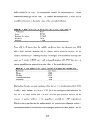 and 9 months (39.740 years). Of the population sampled, the minimum age was 15 years

and the maximum age was 99 years. The standard deviation (of 19.052) shows a wide

spread from the mean of the scatter values of the sampled distribution.



Table 8.1.2: LOGGED AGE PROFILE OF RESPONDENTS (N = 16,619)
  Particulars              Years
 Mean                      3.5983
 Standard deviation        0.47047
 Skewness                  0.014
 Kurtosis                  -1.014


From table 8.1.2 above, after the variable was logged (age), the skewness was 0.014

which shows minimal skewness that is a better relative statistical measure for the

sampled population (n=16,619 respondents). The sampled population has a mean age of 3

years and 7 months (3.5983 years) with a standard deviation of 0.47047 that shows a

narrow spread from the mean of the scatter values of the sampled distribution.

  Table 8.1.3: HOUSEHOLD SIZE (ALL INDIVIDUALS) OF RESPONDENTS
  Particular                        Individuals
  Mean                              4.741
  Median                            4.000
  Standard deviation                2.914
  Skewness                          1.503


The findings from the sampled population of the Survey of Living Condition (SLC 2002)

in table 1 above shows a skewness of 1.503 that is an unambiguous indication that the

data set is not close normal and so is not a relative good statistical measure of the

measure of central tendency of this population sampled (n=16,619 respondents).

Therefore, the researchers use the median, as this is a better measure of central tendency.

The median number of individuals within the sampled population is four persons. Of the



                                           204
 