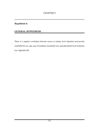 CHAPTER 9



Hypothesis 6:


GENERAL HYPOTHESIS



There is a negative correlation between access to tertiary level education and poverty

controlled for sex, age, area of residence, household size, and educational level of parents

(see Appendix III)




                                            211
 