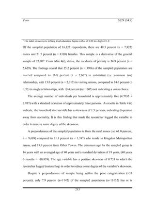Poor                                                                                         5629 (34.9)




1
    The index on access to tertiary level education begins with a of 0.00 to a high of 1.0

Of the sampled population of 16,123 respondents, there are 48.5 percent (n = 7,822)

males and 51.5 percent (n = 8310) females. This sample is a derivative of the general

sample of 25,007. From table 4(i), above, the incidence of poverty is 34.9 percent (n =

5,629). The findings reveal that 25.2 percent (n = 3906) of the sampled population are

married compared to 16.8 percent (n = 2,607) in cohabitant (i.e. common law)

relationship, with 13.0 percent (n = 2,017) in visiting unions, compared to 34.6 percent (n

= 53) in single relationships, with 10.4 percent (n= 1605) not indicating a union choice.

       The average number of individuals per household is approximately five (4.7035 ±

2.917) with a standard deviation of approximately three persons. As results in Table 4 (i)

indicate, the household size variable has a skewness of 1.5 persons, indicating dispersion

away from normality. It is this finding that made the researcher logged the variable in

order to remove some degree of the skewness.

       A preponderance of the sampled population is from the rural zones (i.e. 61.0 percent,

n = 9,689) compared to 21.1 percent (n = 3,397) who reside in Kingston Metropolitan

Areas, and 18.9 percent from Other Towns. The minimum age for the sampled group is

16 years with an averaged age of 40 years and a standard deviation of 19 years, (40 years

6 months = -18.839). The age variable has a positive skewness of 0.733 to which the

researcher logged (natural log) in order to reduce some degree of the variable’s skewness.

       Despite a preponderance of sample being within the poor categorization (≈35

percent), only 7.9 percent (n=1142) of the sampled population (n=16132) has or is


                                                       213
 