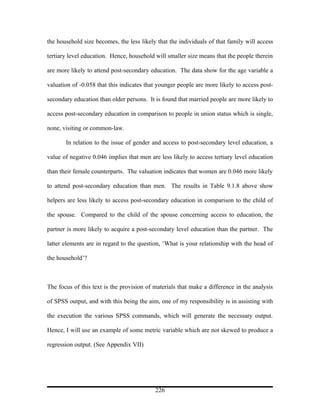the household size becomes, the less likely that the individuals of that family will access

tertiary level education. Hence, household will smaller size means that the people therein

are more likely to attend post-secondary education. The data show for the age variable a

valuation of -0.058 that this indicates that younger people are more likely to access post-

secondary education than older persons. It is found that married people are more likely to

access post-secondary education in comparison to people in union status which is single,

none, visiting or common-law.

       In relation to the issue of gender and access to post-secondary level education, a

value of negative 0.046 implies that men are less likely to access tertiary level education

than their female counterparts. The valuation indicates that women are 0.046 more likely

to attend post-secondary education than men. The results in Table 9.1.8 above show

helpers are less likely to access post-secondary education in comparison to the child of

the spouse. Compared to the child of the spouse concerning access to education, the

partner is more likely to acquire a post-secondary level education than the partner. The

latter elements are in regard to the question, ‘What is your relationship with the head of

the household’?



The focus of this text is the provision of materials that make a difference in the analysis

of SPSS output, and with this being the aim, one of my responsibility is in assisting with

the execution the various SPSS commands, which will generate the necessary output.

Hence, I will use an example of some metric variable which are not skewed to produce a

regression output. (See Appendix VII)




                                           226
 