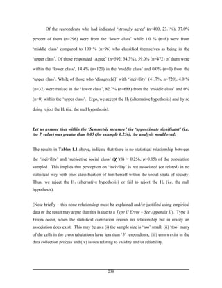Of the respondents who had indicated ‘strongly agree’ (n=400, 23.1%), 37.0%

percent of them (n=296) were from the ‘lower class’ while 1.0 % (n=8) were from

‘middle class’ compared to 100 % (n=96) who classified themselves as being in the

‘upper class’. Of those responded ‘Agree’ (n=592, 34.3%), 59.0% (n=472) of them were

within the ‘lower class’, 14.4% (n=120) in the ‘middle class’ and 0.0% (n=0) from the

‘upper class’. While of those who ‘disagree[d]’ with ‘incivility’ (41.7%, n=720), 4.0 %

(n=32) were ranked in the ‘lower class’, 82.7% (n=688) from the ‘middle class’ and 0%

(n=0) within the ‘upper class’. Ergo, we accept the H1 (alternative hypothesis) and by so

doing reject the Ho (i.e. the null hypothesis).



Let us assume that within the ‘Symmetric measure’ the ‘approximate significant’ (i.e.
the Ρ value) was greater than 0.05 (for example 0.256), the analysis would read:


The results in Tables 1.1 above, indicate that there is no statistical relationship between

the ‘incivility’ and ‘subjective social class’ (χ 2(8) = 0.256, p>0.05) of the population
sampled. This implies that perception on ‘incivility’ is not associated (or related) in no
statistical way with ones classification of him/herself within the social strata of society.
Thus, we reject the H1 (alternative hypothesis) or fail to reject the Ho (i.e. the null
hypothesis).


(Note briefly – this none relationship must be explained and/or justified using empirical
data or the result may argue that this is due to a Type II Error – See Appendix II). Type II
Errors occur, when the statistical correlation reveals no relationship but in reality an
association does exist. This may be as a (i) the sample size is ‘too’ small; (ii) ‘too’ many
of the cells in the cross tabulations have less than ‘5’ respondents; (iii) errors exist in the
data collection process and (iv) issues relating to validity and/or reliability.




                                              238
 