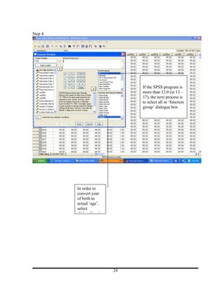 Step 4




                              If the SPSS program is
                              more than 12.0 (ie 13 –
                              17), the next process is
                              to select all in ‘function
                              group’ dialogue box




         In order to
         convert year
         of birth to
         actual ‘age’,
         select
         ‘Xdate.Year’




                         24
 