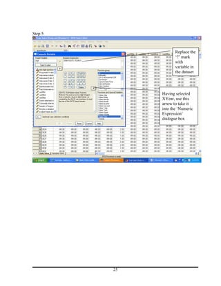Step 5



                     Replace the
                     ‘?’ mark
                     with
                     variable in
                     the dataset




              Having selected
              XYear, use this
              arrow to take it
              into the ‘Numeric
              Expression’
              dialogue box




         25
 