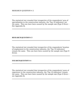 RESEARCH QUESTION # 2




The statistical test revealed that irrespective of the respondents’ area of
specialization in the construction industry, the ‘Top 10 indicators’ are
the same. This can have been caused by the sample size (Type II Error –
See Appendix II).




RESEARCH QUESTION # 3




The statistical test revealed that irrespective of the respondents’ location
of employment in the construction industry, the ‘Top 10 indicators’
remain the same. This can have been caused by the sample size (Type II
Error).



ESEARCH QUESTION # 4




The statistical test revealed that irrespective of the respondents’ years of
experience in the construction industry, the ‘Top 10 indicators’ remain
the same. This can have been caused by the sample size (Type II Error –
see Appendix II).
 