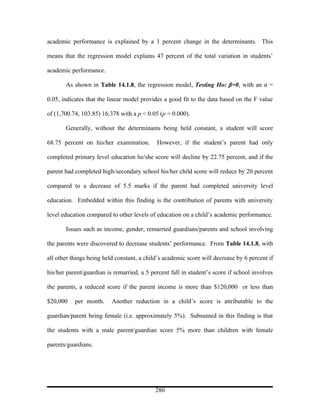 academic performance is explained by a 1 percent change in the determinants. This

means that the regression model explains 47 percent of the total variation in students’

academic performance.

       As shown in Table 14.1.8, the regression model, Testing Ho: β=0, with an α =

0.05, indicates that the linear model provides a good fit to the data based on the F value

of (1,700.74, 103.85) 16.378 with a p < 0.05 (p = 0.000).

       Generally, without the determinants being held constant, a student will score

68.75 percent on his/her examination.       However, if the student’s parent had only

completed primary level education he/she score will decline by 22.75 percent, and if the

parent had completed high/secondary school his/her child score will reduce by 20 percent

compared to a decrease of 5.5 marks if the parent had completed university level

education. Embedded within this finding is the contribution of parents with university

level education compared to other levels of education on a child’s academic performance.

       Issues such as income, gender, remarried guardians/parents and school involving

the parents were discovered to decrease students’ performance. From Table 14.1.8, with

all other things being held constant, a child’s academic score will decrease by 6 percent if

his/her parent/guardian is remarried, a 5 percent fall in student’s score if school involves

the parents, a reduced score if the parent income is more than $120,000 or less than

$20,000    per month.     Another reduction in a child’s score is attributable to the

guardian/parent being female (i.e. approximately 5%). Subsumed in this finding is that

the students with a male parent/guardian score 5% more than children with female

parents/guardians.




                                            280
 