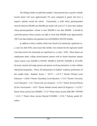 The findings further revealed that students’ whose parents have a positive attitude

toward school will score approximately 9% more compared to parent who have a

negative attitude toward the school.         Concurrently, a child whose parent/guardian

received between $40,000 and $60,000 per month will score 8.7 % more than students

whose parents/guardians’ income is more $60,000 or less than $40,000. It should be

noted that parents whose incomes are high or lower than $40,000 score approximately

100 % less than children who guardian received $40,000 to $59,999 monthly.

          In addition to those variables which were found to be statistically significant (i.e.

ρ value less than 0.05), some issues that initially were entered into the regression model

were discovered to be statistically not significant (i.e. ρ value > 0.05). These factors are

employment status; college trained parents; parents with no formal education; parents

whose income were $20,000 to $39,999, $40,000 to $59,999, $100,000 to $119,999;

divorced, married and single parents and parents involving themselves in their children

educational programme. Hence, the determinants of students’ academic performance of

this sample reads: Students’ Scores = 68.751 + (-22.7) * Parents’ Primary Level

Education + (-20.0) * Parents’ Secondary Level Education + (-5.5) * Parents’ University

Level Education + (-6) * Parent who are remarried + (-5.2) * School Involved Parents

(0=low involvement) + (8.8) * Parent Attitude toward school (0=Negative) + (-12.4) *

Parent whose income (less $20,000) + (7.3) * Parent whose income ($40, 000 - $59,999)

+ (-6.0 ) * Parent whose income (beyond $120,000) + (-5.0) * Dummy gender (0=

males).




                                              281
 