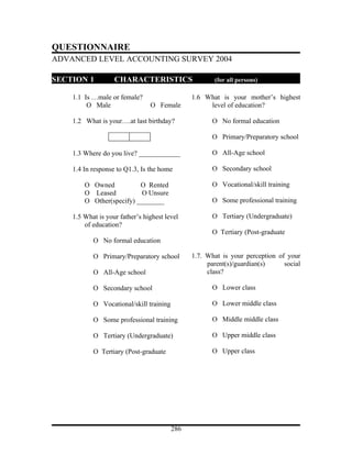 QUESTIONNAIRE
ADVANCED LEVEL ACCOUNTING SURVEY 2004

SECTION 1          CHARACTERISTICS                    (for all persons)

    1.1 Is …male or female?                    1.6 What is your mother’s highest
         О Male                 О Female            level of education?

    1.2 What is your….at last birthday?               О No formal education

                                                      О Primary/Preparatory school

    1.3 Where do you live? ____________               О All-Age school

    1.4 In response to Q1.3, Is the home              О Secondary school

        О Owned           О Rented                    О Vocational/skill training
        О Leased          О Unsure
        О Other(specify) ________                     О Some professional training

    1.5 What is your father’s highest level           О Tertiary (Undergraduate)
        of education?
                                                      О Tertiary (Post-graduate
           О No formal education

           О Primary/Preparatory school        1.7. What is your perception of your
                                                    parent(s)/guardian(s)     social
           О All-Age school                         class?

           О Secondary school                         О Lower class

           О Vocational/skill training                О Lower middle class

           О Some professional training               О Middle middle class

           О Tertiary (Undergraduate)                 О Upper middle class

           О Tertiary (Post-graduate                  О Upper class




                                         286
 