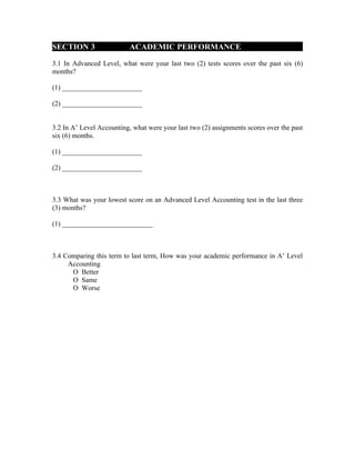 SECTION 3                  ACADEMIC PERFORMANCE

3.1 In Advanced Level, what were your last two (2) tests scores over the past six (6)
months?

(1) _______________________

(2) _______________________


3.2 In A’ Level Accounting, what were your last two (2) assignments scores over the past
six (6) months.

(1) _______________________

(2) _______________________



3.3 What was your lowest score on an Advanced Level Accounting test in the last three
(3) months?

(1) __________________________



3.4 Comparing this term to last term, How was your academic performance in A’ Level
     Accounting
      О Better
      О Same
      О Worse
 