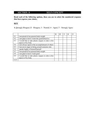 SECTION 8                               SELF-CONCEPT

Read each of the following options, then you are to select the numbered response
that best express your choice.

KEY

1- Strongly Disagree; 2 – Disagree; 3 – Neutral; 4 – Agree; 5 – Strongly Agree


                                                             1   2   3   4   5
8.1    I am proud of my present body weight
8.2    I am glad to know I look this good/attractive
8.3    I would like to take plastic surgery to alter a few
       aspects of by body
8.4    I am always upset at the accomplishment of others
8.5    I am never angry in being around someone who
8.6     speaks highly of himself/herself
8.7    I am proud of my present body weight
8.8    I am glad to know I look good
8.9    I would like to take plastic surgery to alter a few
       aspects of by body
8.10
 