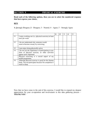 SECTION 9                                PHYSICAL EXERCISE

Read each of the following options, then you are to select the numbered response
that best express your choice.

KEY

1- Strongly Disagree; 2 – Disagree; 3 – Neutral; 4 – Agree; 5 – Strongly Agree


                                                              1   2   3   4   5
8.1   I enjoy working out (i.e. physical exercise) at least
      once per week

8.2   I do not understand why someone would
      want to become sweaty by exercising

8.3   I just enjoy being physically active
8.4   I do not see the importance of participating in any
      form of physical exercise, as other activities
      appear more important
      Physical exercising is a crucial aspect of my
      health programme
8.6   Although physical exercise is good for the Human
      body, I do not participate because On completion I
      want to sleep




Now that we have come to the end of this exercise, I would like to expend my deepest
appreciation for your co-operation and involvement in this data gathering process –
THANK YOU!
 