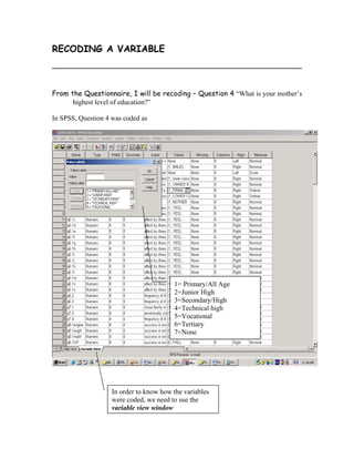 RECODING A VARIABLE



From the Questionnaire, I will be recoding – Question 4 “What is your mother’s
      highest level of education?”

In SPSS, Question 4 was coded as




                                         1= Primary/All Age
                                         2=Junior High
                                         3=Secondary/High
                                         4=Technical high
                                         5=Vocational
                                         6=Tertiary
                                         7=None




                    In order to know how the variables
                    were coded, we need to use the
                    variable view window
 