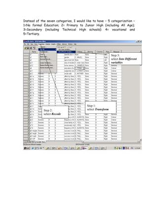 Instead of the seven categories, I would like to have – 5 categorization –
1=No formal Education; 2= Primary to Junior High (including All Age);
3=Secondary (including Technical High schools): 4= vocational and
5=Tertiary.




                                                             Step 3:
                                                             select Into Different
                                                             variables




                                          Step 1:
             Step 2:                      select Transform
             select Recode
 