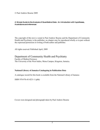© Paul Andrew Bourne 2009



A Simple Guide to the Analysis of Quantitative Data: An Introduction with hypotheses,
illustrations and references




The copyright of this text is vested in Paul Andrew Bourne and the Department of Community
Health and Psychiatry is the publisher, no chapter may be reproduced wholly or in part without
the expressed permission in writing of both author and publisher.


All rights reserved. Published April, 2009


Department of Community Health and Psychiatry
Faculty of Medical Sciences
The University of the West Indies, Mona Campus, Kingston, Jamaica.



National Library of Jamaica Cataloguing in Publication Data

A catalogue record for this book is available from the National Library of Jamaica

ISBN 978-976-41-0231-1 (pbk)




Covers were designed and photograph taken by Paul Andrew Bourne




                                               3
 