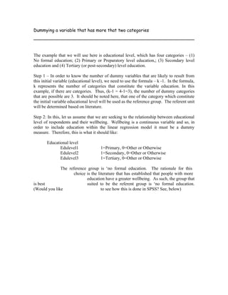 Dummying a variable that has more that two categories




The example that we will use here is educational level, which has four categories – (1)
No formal education; (2) Primary or Preparatory level education,; (3) Secondary level
education and (4) Tertiary (or post-secondary) level education.

Step 1 – In order to know the number of dummy variables that are likely to result from
this initial variable (educational level), we need to use the formula – k -1. In the formula,
k represents the number of categories that constitute the variable education. In this
example, if there are categories. Thus, (k-1 = 4-1=3), the number of dummy categories
that are possible are 3. It should be noted here, that one of the category which constitute
the initial variable educational level will be used as the reference group. The referent unit
will be determined based on literature.

Step 2: In this, let us assume that we are seeking to the relationship between educational
level of respondents and their wellbeing. Wellbeing is a continuous variable and so, in
order to include education within the linear regression model it must be a dummy
measure. Therefore, this is what it should like:

       Educational level
              Edulevel1               1=Primary, 0=Other or Otherwise
              Edulevel2               1=Secondary, 0=Other or Otherwise
              Edulevel3               1=Tertiary, 0=Other or Otherwise

              The reference group is ‘no formal education. The rationale for this
                     choice is the literature that has established that people with more
                            education have a greater wellbeing. As such, the group that
is best                     suited to be the referent group is ‘no formal education.
(Would you like                      to see how this is done in SPSS? See, below)
 