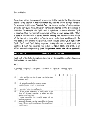 Reverse Coding



Sometimes within the research process, as is the case in the Questionnaire
above - using Section 9, the researcher may want to create a single variable,
for example in this case Physical Exercise, from a number of sub-questions
around a particular topic. However, he/she is hindered by the differences in
direction, for example take Q8.1 – this is a positive statement whereas Q8.2
is negative, thus they cannot be summed as they are not compatible. What
is done in such instance is called reverse coding. The researcher will decide
of the two directions, which he/she is more comfortable working with. In
this case, I will choose the positive, which include Q8.1; Q8.3; Q8.4 with
Q8.2; Q8.5; and Q8.6 being negative. Having decided to work with the
positive, I must now reverse the codes for Q8.2; Q8.5; and Q8.6, in an
effort to attain compatibility. (see the process below, the SPSS approach)

SECTION 9                                PHYSICAL EXERCISE

Read each of the following options, then you are to select the numbered response
that best express your choice.

KEY

1- Strongly Disagree; 2 – Disagree; 3 – Neutral; 4 – Agree; 5 – Strongly Agree


                                                              1   2   3   4   5
8.1   I enjoy working out (i.e. physical exercise) at least
      once per week

8.2   I do not understand why someone would
      want to become sweaty by exercising

8.3   I just enjoy being physically active
8.4   I do not see the importance of participating in any
      form of physical exercise, as other activities
      appear more important
      Physical exercising is a crucial aspect of my
      health programme
8.6   Although physical exercise is good for the Human
      body, I do not participate because On completion I
      want to sleep
 