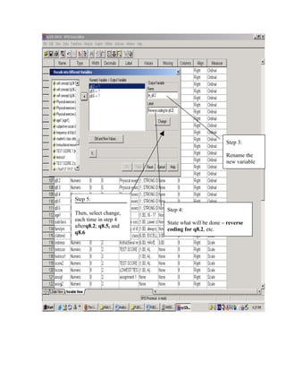 Step 3:

                                                Rename the
                                                new variable




Step 5:
                       Step 4:
Then, select change,
each time in step 4
                       State what will be done – reverse
afterq8.2; q8.5, and
                       coding for q8.2, etc.
q8.6
 