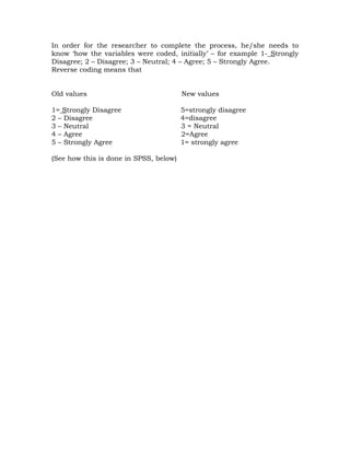 In order for the researcher to complete the process, he/she needs to
know ‘how the variables were coded, initially’ – for example 1- Strongly
Disagree; 2 – Disagree; 3 – Neutral; 4 – Agree; 5 – Strongly Agree.
Reverse coding means that


Old values                              New values

1= Strongly Disagree                    5=strongly disagree
2 – Disagree                            4=disagree
3 – Neutral                             3 = Neutral
4 – Agree                               2=Agree
5 – Strongly Agree                      1= strongly agree

(See how this is done in SPSS, below)
 