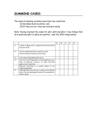SUMMING CASES:

The issue of summing variables must meet two conditions:
      (1) Variables must be similar, and
      (2) If they are not, then use reverses coding

Note: Having reversed the codes for q8.2, q8.5 and q8.6; it now follows that
all 6 questions (q8.1 to q8.6) are positive. (see the SPSS steps below)



                                                              1   2   3   4   5
8.1   I enjoy working out (i.e. physical exercise) at least
      once per week

8.2   I do not understand why someone would
      want to become sweaty by exercising

8.3   I just enjoy being physically active
8.4   I do not see the importance of participating in any
      form of physical exercise, as other activities
      appear more important
      Physical exercising is a crucial aspect of my
      health programme
8.6   Although physical exercise is good for the Human
      body, I do not participate because On completion I
      want to sleep
 