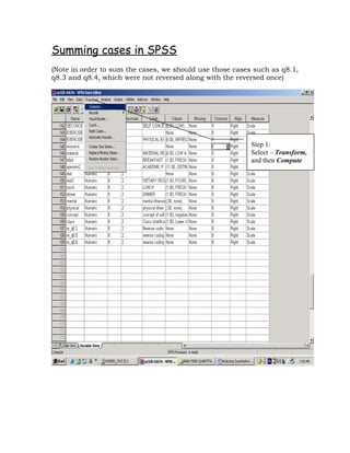 Summing cases in SPSS
(Note in order to sum the cases, we should use those cases such as q8.1,
q8.3 and q8.4, which were not reversed along with the reversed once)




                                                          Step 1:
                                                          Select – Transform,
                                                          and then Compute
 