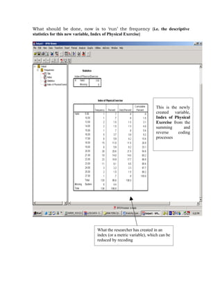 What should be done, now is to ‘run’ the frequency (i.e. the descriptive
statistics for this new variable, Index of Physical Exercise)




                                                              This is the newly
                                                              created variable,
                                                              Index of Physical
                                                              Exercise from the
                                                              summing        and
                                                              reverse     coding
                                                              processes




                             What the researcher has created in an
                             index (or a metric variable), which can be
                             reduced by recoding
 