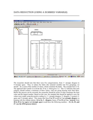 DATA REDUCTION (USING A SUMMED VARIABLE)




The researcher should note that there were five categorizations, from 1= strongly disagree to
5=strongly agree. Thus, to reduce the Index (the summed variable) into five groupings, we
should – do a count of the number of values, which constitute the Index. The example here is 16.
The approach that I prefer is to divide the 16 by 5, which gives 3.2. This 3.2 indicates that each
category should contain a minimum of three values, with one group housing more than three.
Before this process can be executed, the researcher should be aware of what constitutes the least
value and the largest number. Based on this case, the standard that should be applied is now the
values were coded, using the positive coding (i.e. 1= strongly disagree, 2= disagree, 3=neutral, 4=
agree and 5=strongly agree). This means that from 5 to 13 would be 1 or strongly disagree in
keeping with the coding scheme; 14 to 16, 2 – disagree; hence, 17 to 19, is 3 i.e.– neutral; from
20 to 22 is 4 or agree and strongly agree would have the following numbers – 23, 24, 25, and
27. (see the SPSS process below).
 