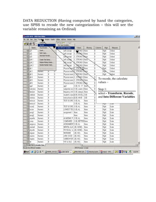 DATA REDUCTION (Having computed by hand the categories,
use SPSS to recode the new categorization – this will see the
variable remaining as Ordinal)




                                         To recode, the calculate
                                         values –

                                         Step 1:
                                         select - Transform, Recode,
                                         and Into Different Variables
 
